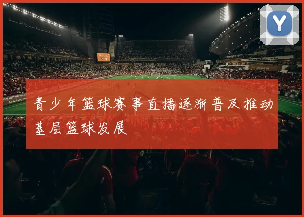 青少年篮球赛事直播逐渐普及推动基层篮球发展